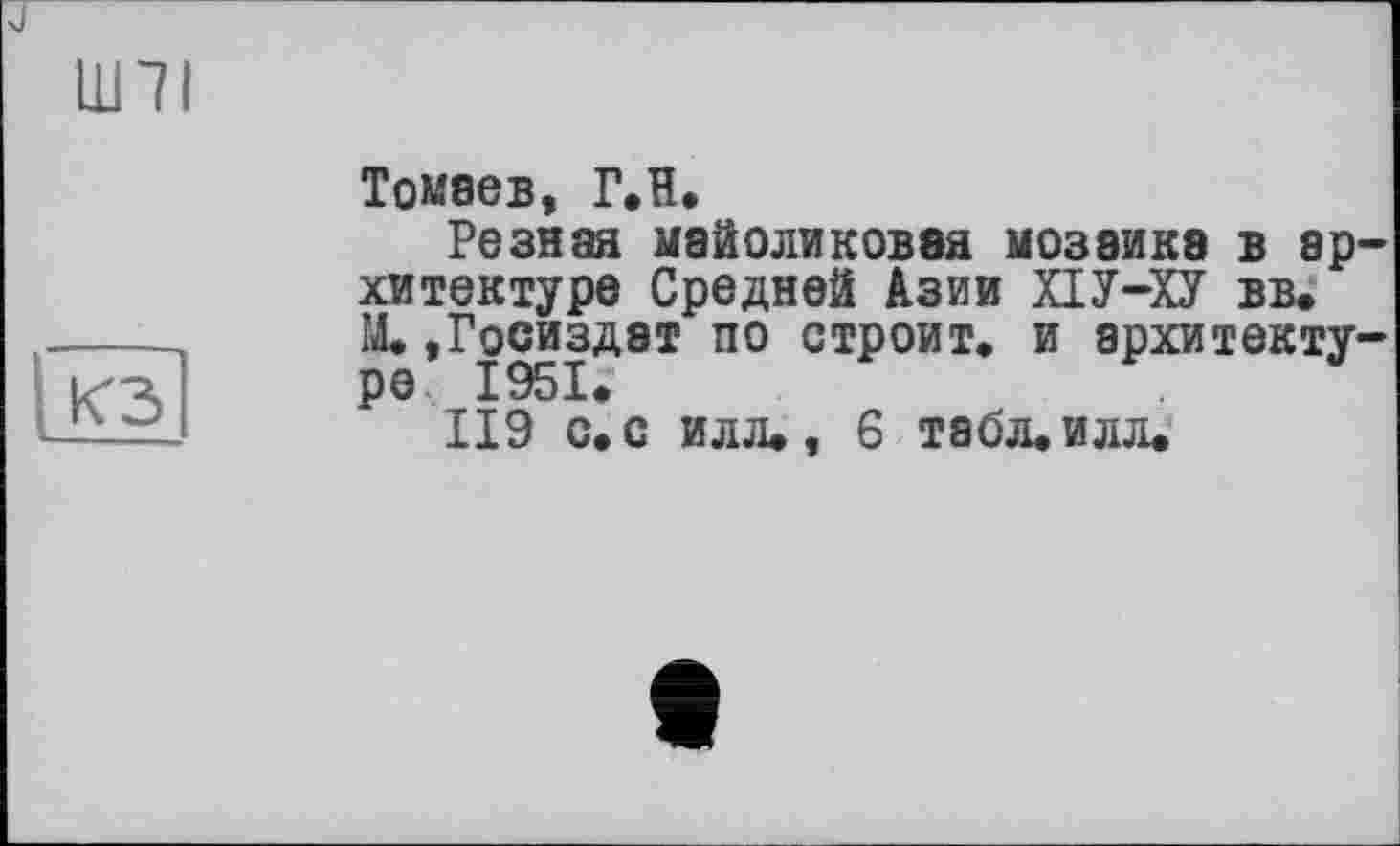 ﻿ши

Томаев, Г.Н.
Резная майоликовая мозаике в архитектуре Средней Азии ХІУ-ХУ вв. М.»Госиздат по строит, и архитектуре 1951.’
119 с. с илл., 6 табл. илл.